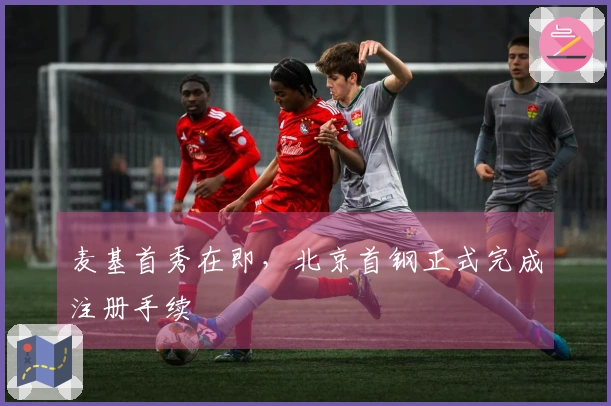 麦基首秀在即，北京首钢正式完成注册手续
