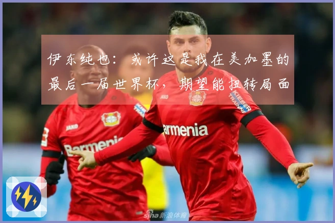 伊东纯也：或许这是我在美加墨的最后一届世界杯，期望能扭转局面