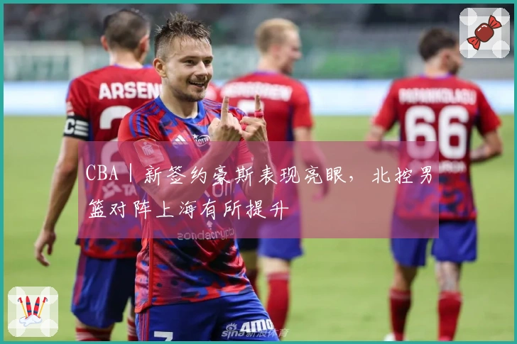 CBA｜新签约豪斯表现亮眼，北控男篮对阵上海有所提升