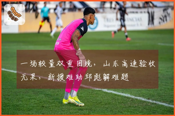 一场较量双重困境，山东高速验收无果，新援难助邱彪解难题