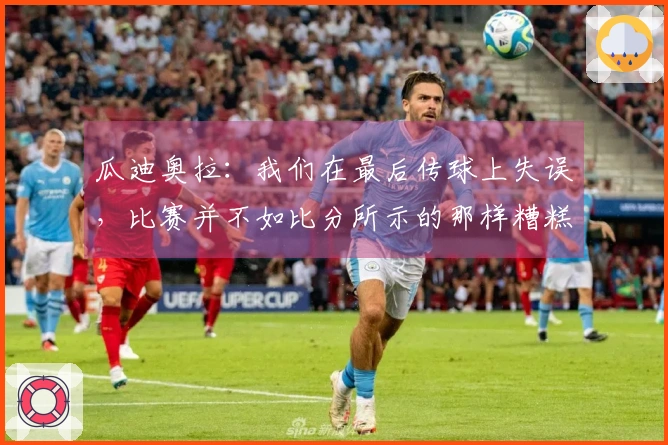 瓜迪奥拉：我们在最后传球上失误，比赛并不如比分所示的那样糟糕