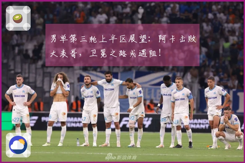 男单第三轮上半区展望：阿卡击败大表哥，卫冕之路或遇阻！