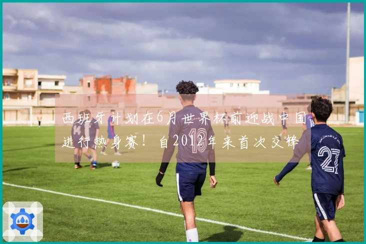 西班牙计划在6月世界杯前迎战中国进行热身赛！自2012年来首次交锋