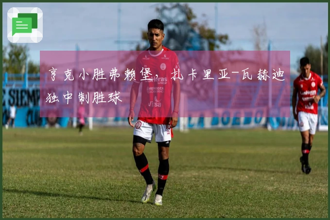 亨克小胜弗赖堡，扎卡里亚-瓦赫迪独中制胜球