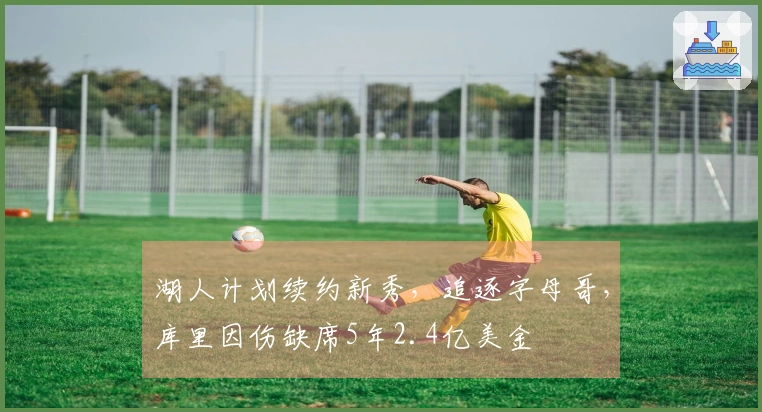 湖人计划续约新秀，追逐字母哥，库里因伤缺席5年2.4亿美金