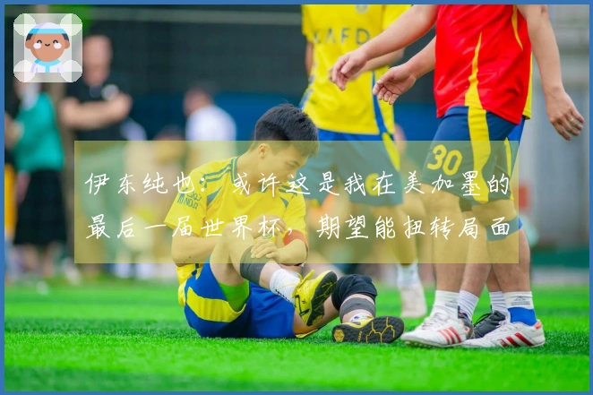 伊东纯也：或许这是我在美加墨的最后一届世界杯，期望能扭转局面