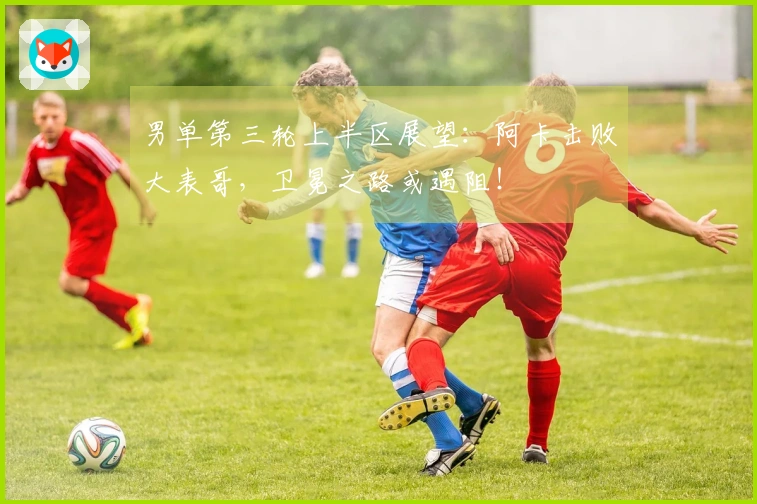 男单第三轮上半区展望：阿卡击败大表哥，卫冕之路或遇阻！