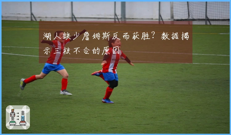 湖人缺少詹姆斯反而获胜？数据揭示三核不合的原因