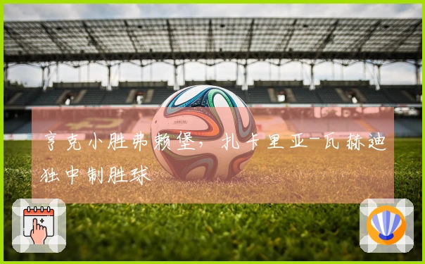 亨克小胜弗赖堡，扎卡里亚-瓦赫迪独中制胜球