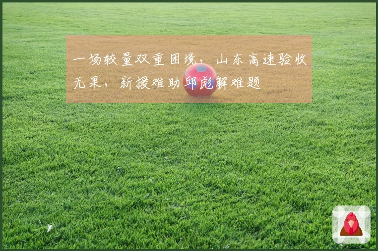 一场较量双重困境，山东高速验收无果，新援难助邱彪解难题