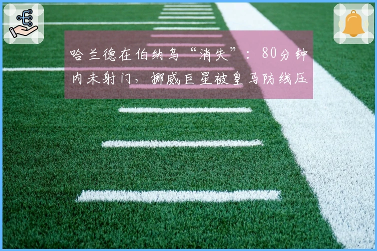 哈兰德在伯纳乌“消失”：80分钟内未射门，挪威巨星被皇马防线压制