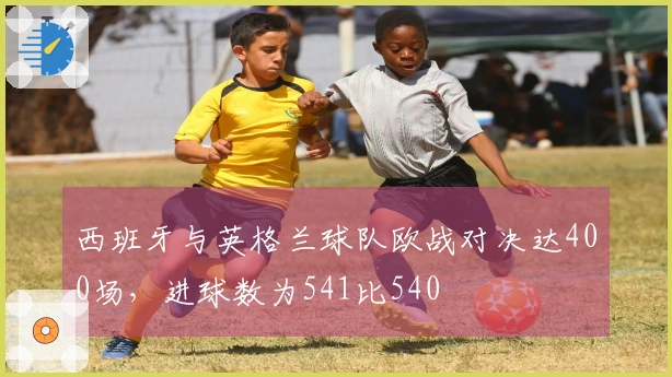 西班牙与英格兰球队欧战对决达400场，进球数为541比540