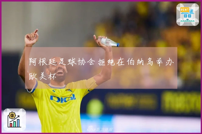 阿根廷足球协会拒绝在伯纳乌举办欧美杯